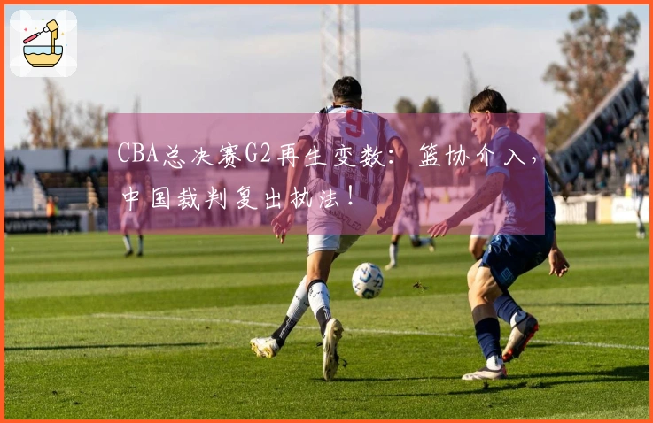 CBA总决赛G2再生变数：篮协介入，中国裁判复出执法！