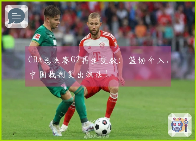 CBA总决赛G2再生变数：篮协介入，中国裁判复出执法！